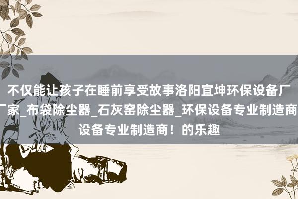 不仅能让孩子在睡前享受故事洛阳宜坤环保设备厂_除尘器厂家_布袋除尘器_石灰窑除尘器_环保设备专业制造商！的乐趣