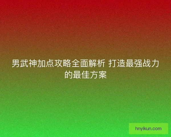 男武神加点攻略全面解析 打造最强战力的最佳方案