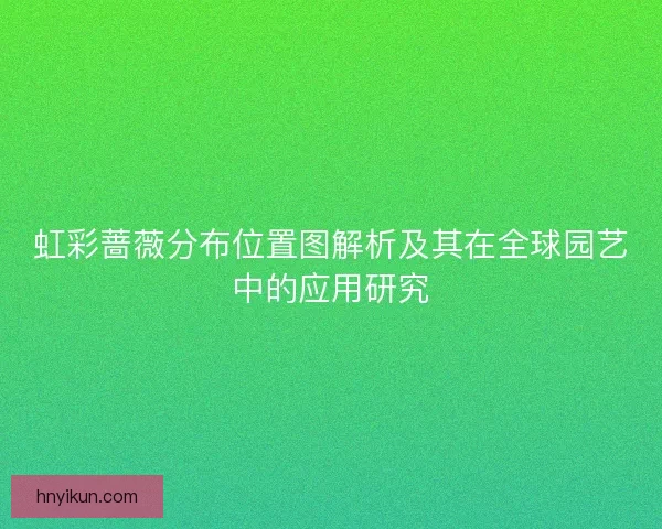 虹彩蔷薇分布位置图解析及其在全球园艺中的应用研究