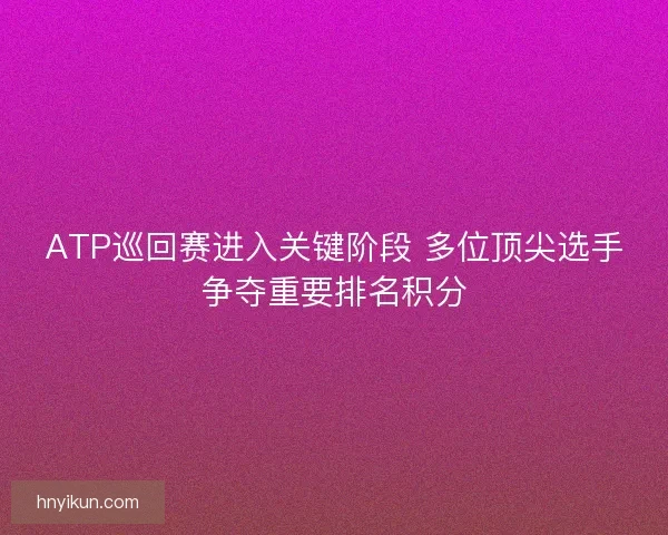 ATP巡回赛进入关键阶段 多位顶尖选手争夺重要排名积分