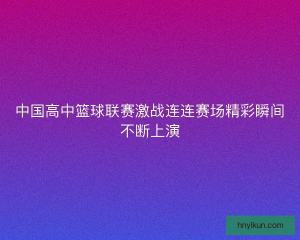 中国高中篮球联赛激战连连赛场精彩瞬间不断上演