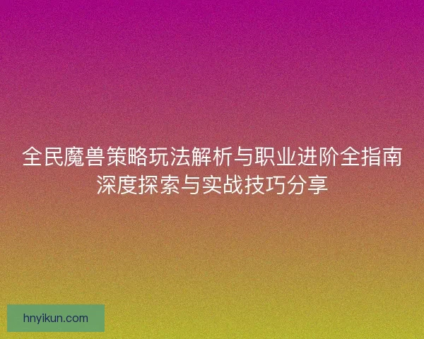 全民魔兽策略玩法解析与职业进阶全指南深度探索与实战技巧分享