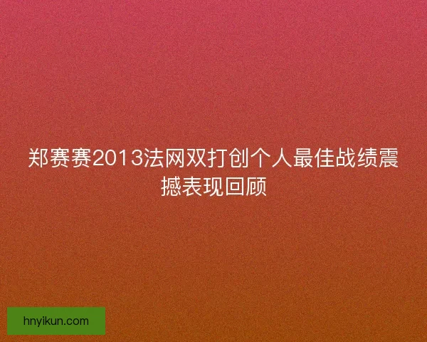 郑赛赛2013法网双打创个人最佳战绩震撼表现回顾