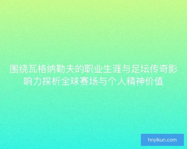 围绕瓦格纳勒夫的职业生涯与足坛传奇影响力探析全球赛场与个人精神价值