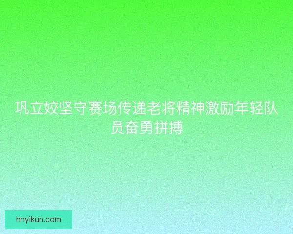巩立姣坚守赛场传递老将精神激励年轻队员奋勇拼搏