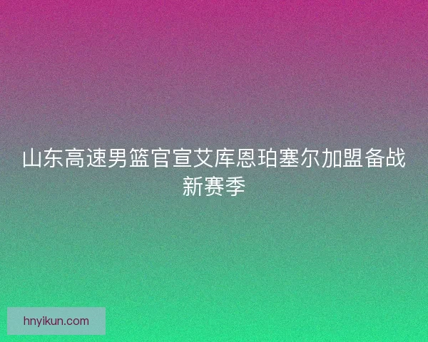山东高速男篮官宣艾库恩珀塞尔加盟备战新赛季