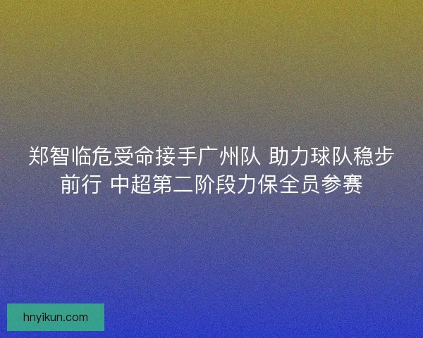 郑智临危受命接手广州队 助力球队稳步前行 中超第二阶段力保全员参赛
